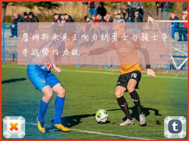 詹姆斯未来去向分析勇士与骑士争夺战势均力敌
