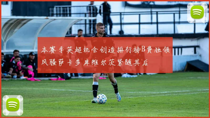 本赛季英超机会创造排行榜B费独领风骚萨卡多库维尔茨紧随其后