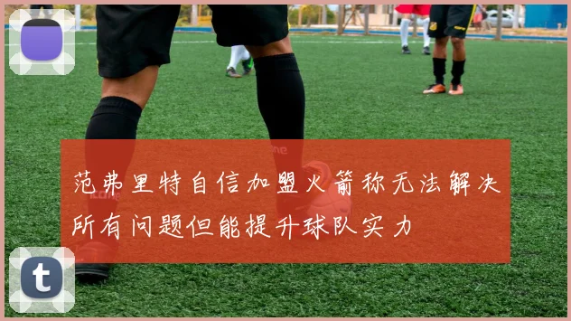 范弗里特自信加盟火箭称无法解决所有问题但能提升球队实力