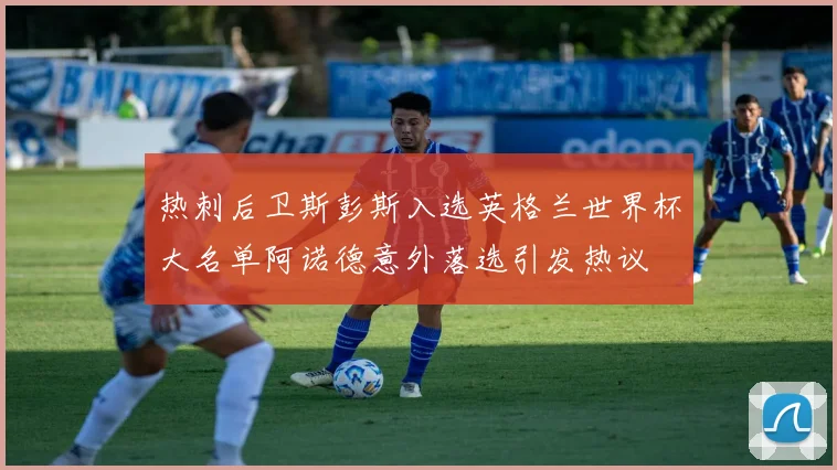 热刺后卫斯彭斯入选英格兰世界杯大名单阿诺德意外落选引发热议
