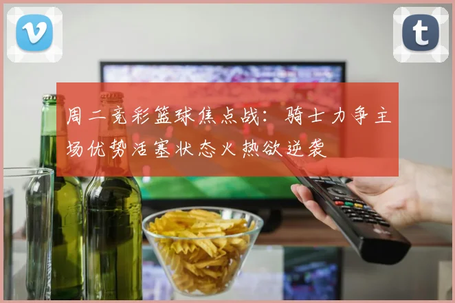 周二竞彩篮球焦点战：骑士力争主场优势活塞状态火热欲逆袭