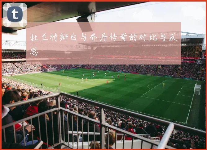 杜兰特辩白与乔丹传奇的对比与反思