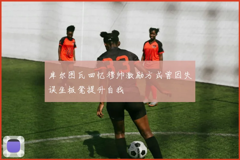 库尔图瓦回忆穆帅激励方式曾因失误坐板凳提升自我