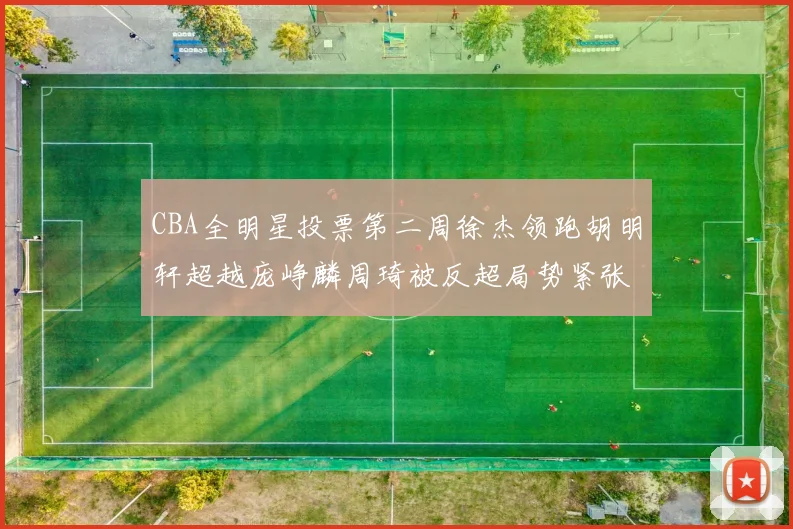 CBA全明星投票第二周徐杰领跑胡明轩超越庞峥麟周琦被反超局势紧张