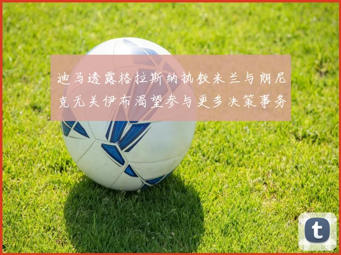 迪马透露格拉斯纳执教米兰与朗尼克无关伊布渴望参与更多决策事务