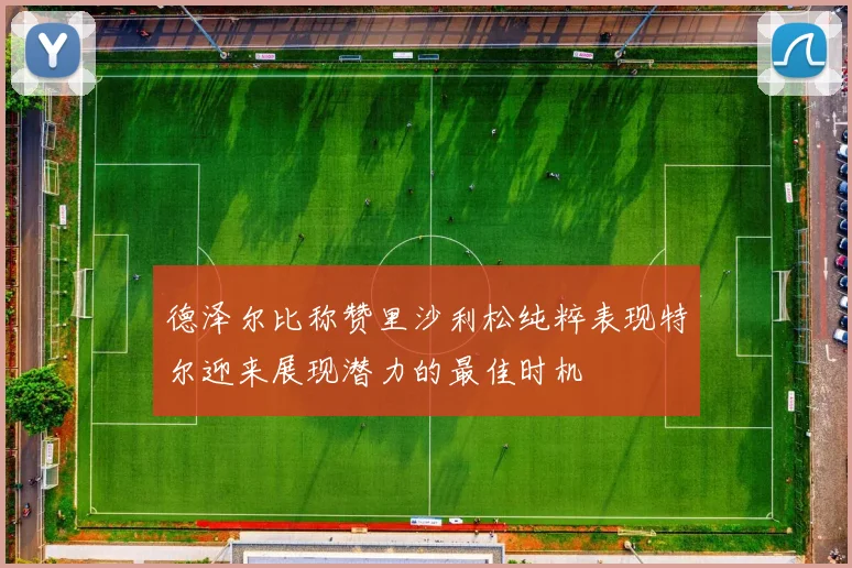 德泽尔比称赞里沙利松纯粹表现特尔迎来展现潜力的最佳时机