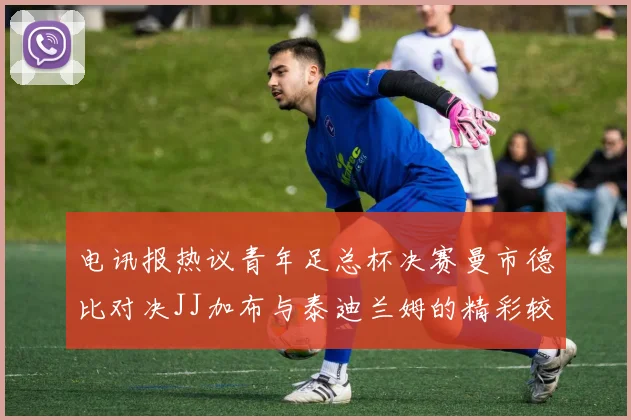 电讯报热议青年足总杯决赛曼市德比对决JJ加布与泰迪兰姆的精彩较量