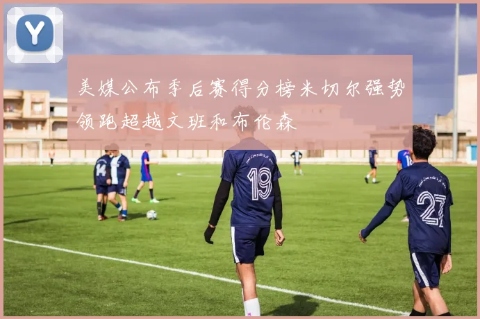 美媒公布季后赛得分榜米切尔强势领跑超越文班和布伦森