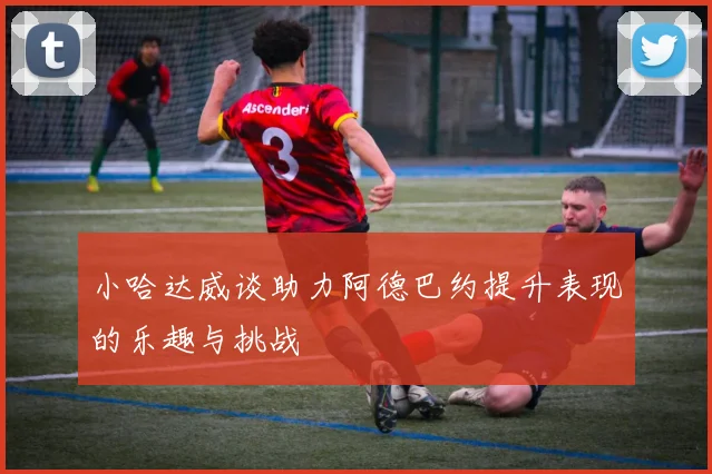 小哈达威谈助力阿德巴约提升表现的乐趣与挑战