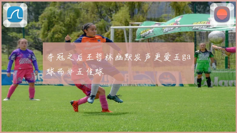 夺冠之后王哲林幽默发声更爱五ga球而非五佳球