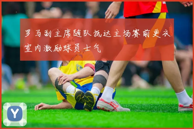 罗马副主席随队抵达主场赛前更衣室内激励球员士气