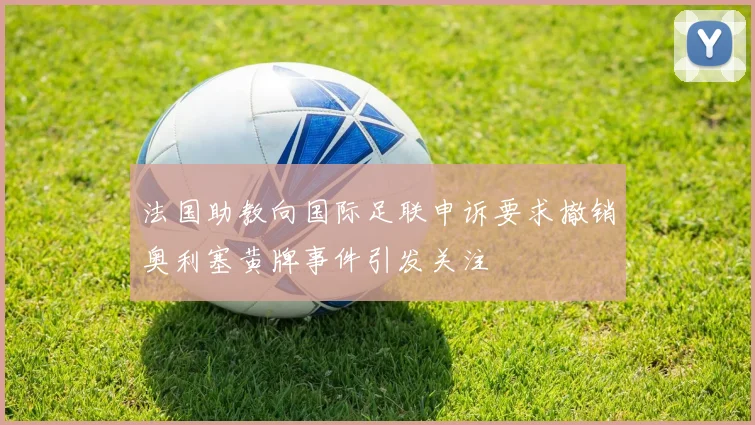 法国助教向国际足联申诉要求撤销奥利塞黄牌事件引发关注