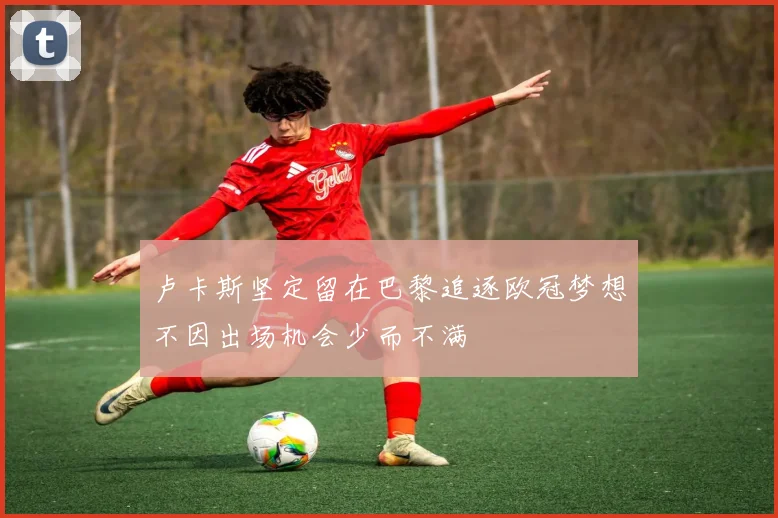 卢卡斯坚定留在巴黎追逐欧冠梦想不因出场机会少而不满