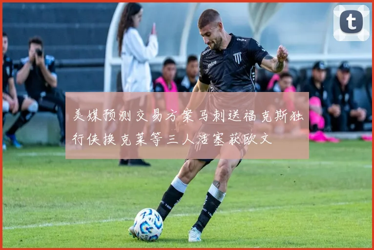 美媒预测交易方案马刺送福克斯独行侠换克莱等三人活塞获欧文