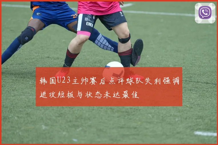韩国U23主帅赛后点评球队失利强调进攻短板与状态未达最佳