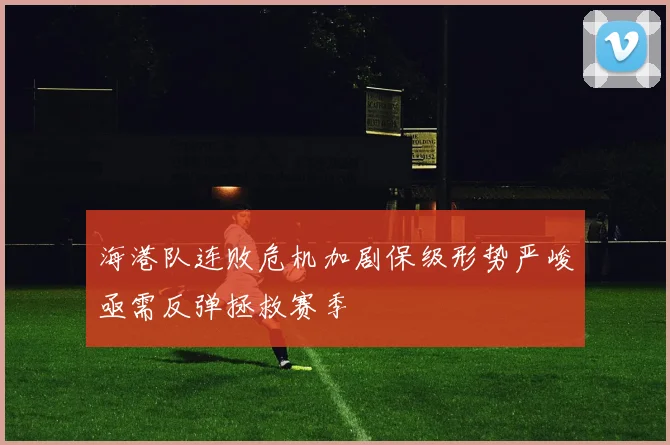 海港队连败危机加剧保级形势严峻亟需反弹拯救赛季