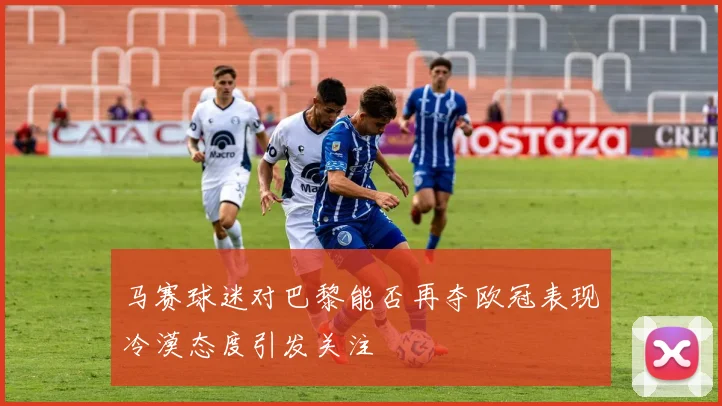 马赛球迷对巴黎能否再夺欧冠表现冷漠态度引发关注