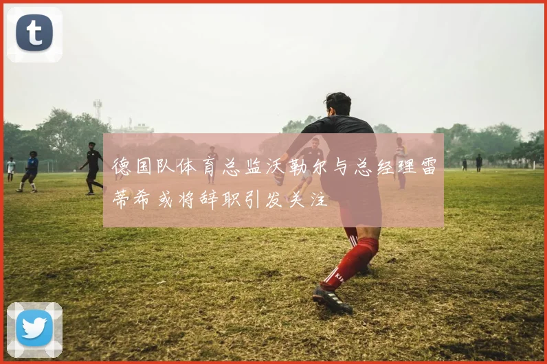 德国队体育总监沃勒尔与总经理雷蒂希或将辞职引发关注