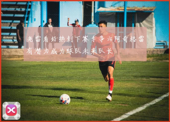 老雷看好热刺下赛季争六阿奇格雷有潜力成为球队未来队长