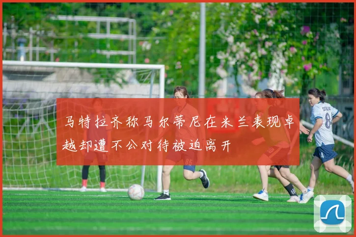 马特拉齐称马尔蒂尼在米兰表现卓越却遭不公对待被迫离开
