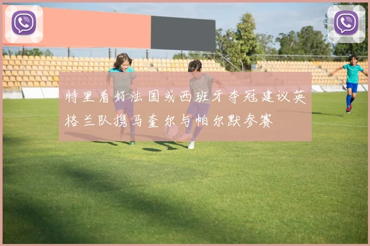 特里看好法国或西班牙夺冠建议英格兰队携马奎尔与帕尔默参赛