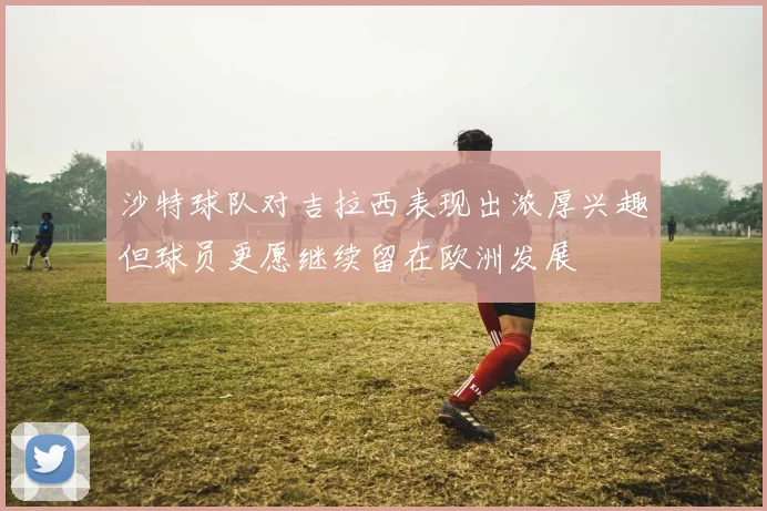 沙特球队对吉拉西表现出浓厚兴趣但球员更愿继续留在欧洲发展